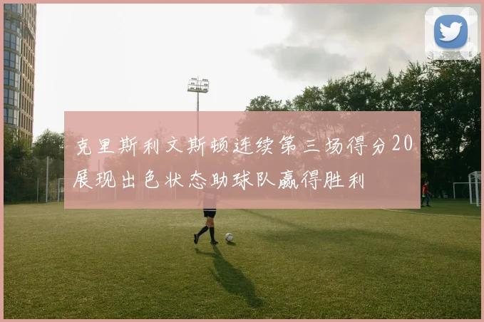 克里斯利文斯顿连续第三场得分20展现出色状态助球队赢得胜利