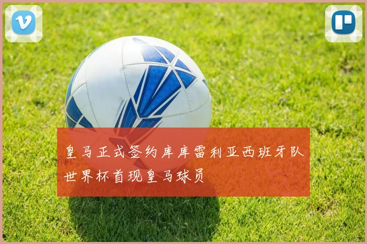皇马正式签约库库雷利亚西班牙队世界杯首现皇马球员