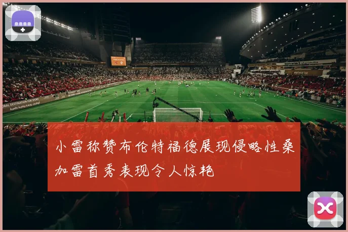 小雷称赞布伦特福德展现侵略性桑加雷首秀表现令人惊艳