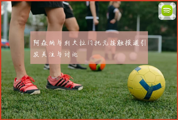 阿森纳与利夫拉门托无接触报道引发关注与讨论