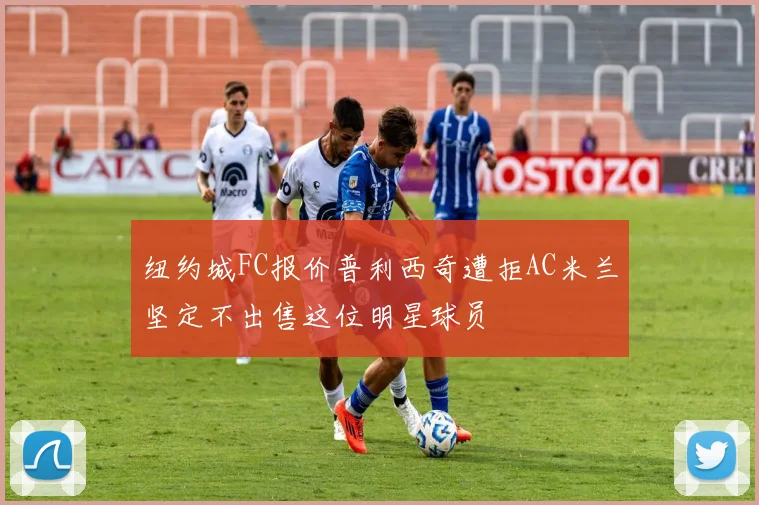 纽约城FC报价普利西奇遭拒AC米兰坚定不出售这位明星球员