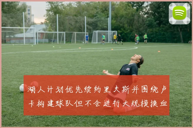 湖人计划优先续约里夫斯并围绕卢卡构建球队但不会进行大规模换血