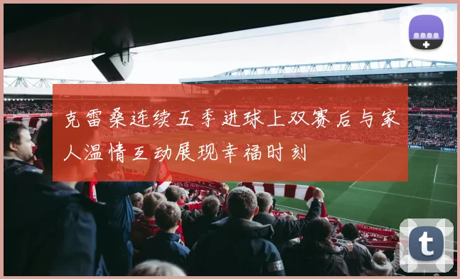 克雷桑连续五季进球上双赛后与家人温情互动展现幸福时刻