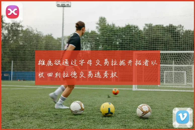 雄鹿欲通过字母交易拉拢开拓者以收回利拉德交易选秀权