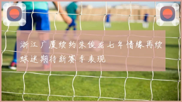 浙江广厦续约朱俊龙七年情缘再续球迷期待新赛季表现