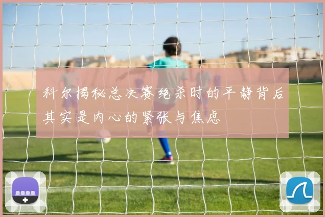 科尔揭秘总决赛绝杀时的平静背后其实是内心的紧张与焦虑