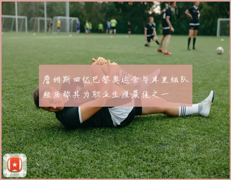 詹姆斯回忆巴黎奥运会与库里组队经历称其为职业生涯最佳之一