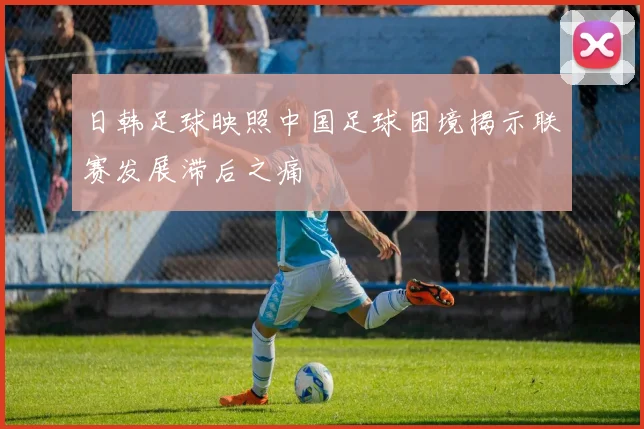 日韩足球映照中国足球困境揭示联赛发展滞后之痛