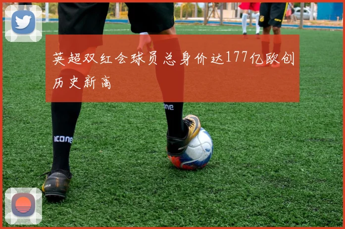 英超双红会球员总身价达177亿欧创历史新高