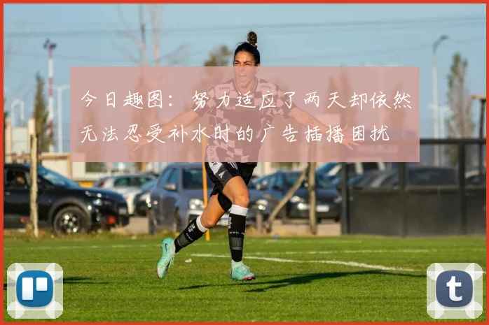 今日趣图:努力适应了两天却依然无法忍受补水时的广告插播困扰