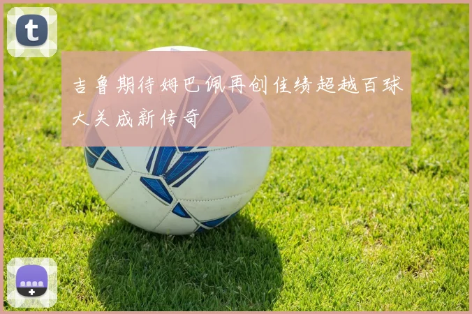 吉鲁期待姆巴佩再创佳绩超越百球大关成新传奇
