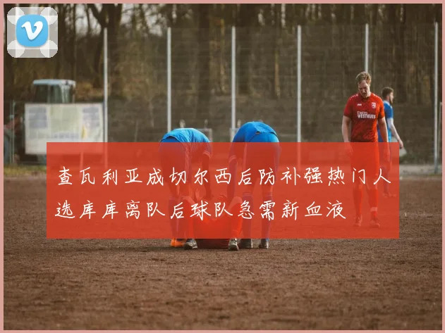 查瓦利亚成切尔西后防补强热门人选库库离队后球队急需新血液