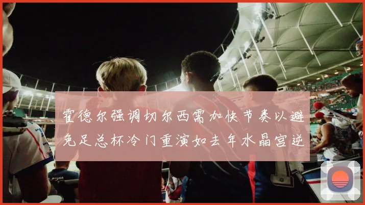 霍德尔强调切尔西需加快节奏以避免足总杯冷门重演如去年水晶宫逆袭曼城