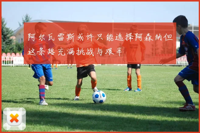 阿尔瓦雷斯或许只能选择阿森纳但这条路充满挑战与艰辛
