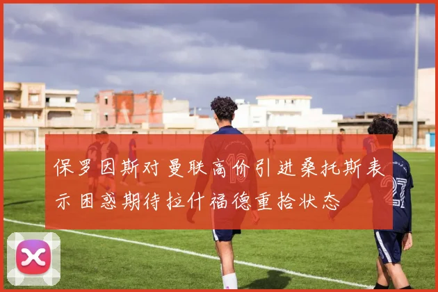 保罗因斯对曼联高价引进桑托斯表示困惑期待拉什福德重拾状态