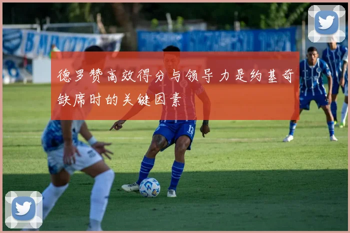 德罗赞高效得分与领导力是约基奇缺席时的关键因素