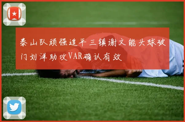 泰山队顽强追平三镇谢文能头球破门刘洋助攻VAR确认有效