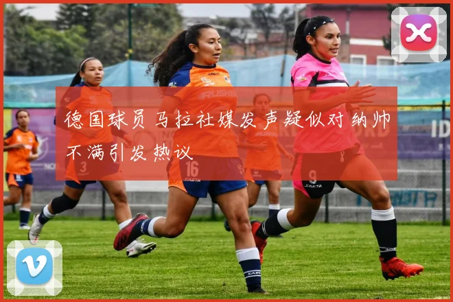 德国球员马拉社媒发声疑似对纳帅不满引发热议