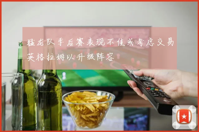 猛龙队季后赛表现不佳或考虑交易英格拉姆以升级阵容