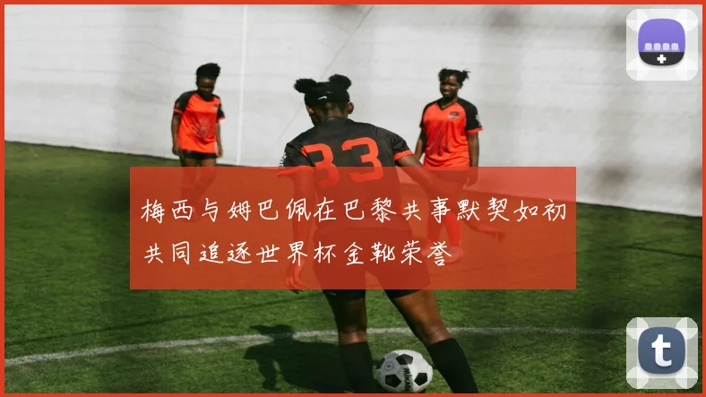梅西与姆巴佩在巴黎共事默契如初共同追逐世界杯金靴荣誉