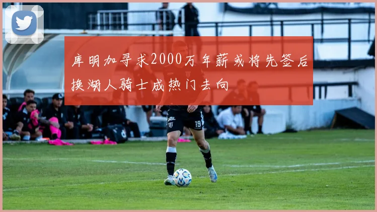 库明加寻求2000万年薪或将先签后换湖人骑士成热门去向