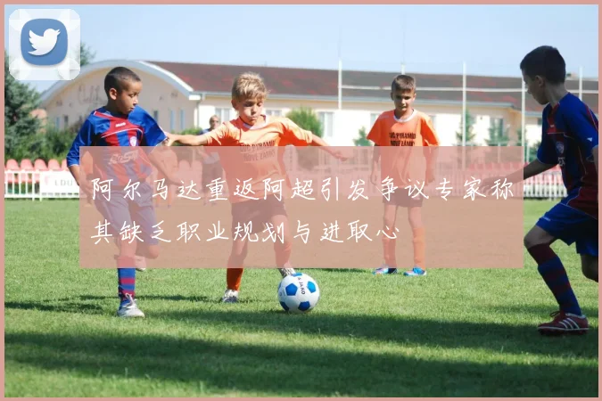阿尔马达重返阿超引发争议专家称其缺乏职业规划与进取心