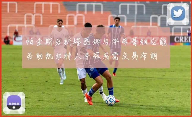 帕金斯分析塔图姆与字母哥组合能否助凯尔特人夺冠或需交易布朗