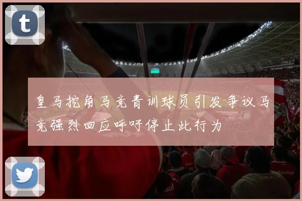 皇马挖角马竞青训球员引发争议马竞强烈回应呼吁停止此行为